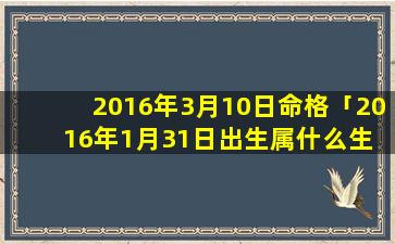 2016年3月10日命格「2016年1月31日出生属什么生 🌷 肖」
